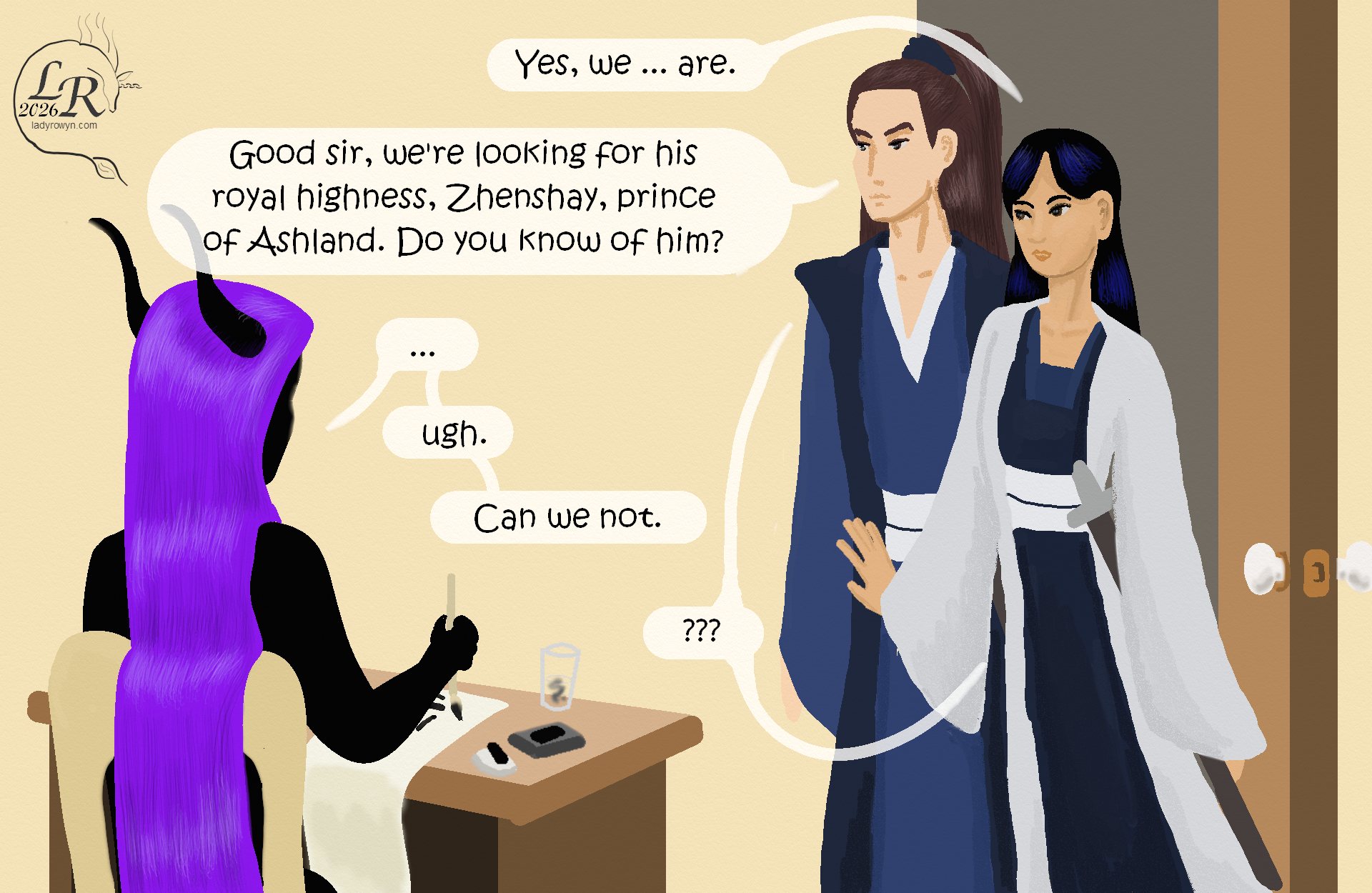 
Zhenshay sits at a table, a brush poised in one hand. 

Victory has entered the room and is staring at Zhenshay, who’s still seated. Valor stands beside and a little behind her. 

Victory: “Yes, we ... are.” 
Valor: “Good sir, we’re looking for his royal highness, Zhenshay, prince of Ashland. Do you know of him?” 
Zhenshay: “...ugh.” 
Zhenshay: “Can we not.” 
Victory and Valor: “??”
